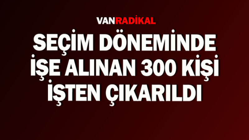 Seçim döneminde alınan 300 kişi çıkarıldı