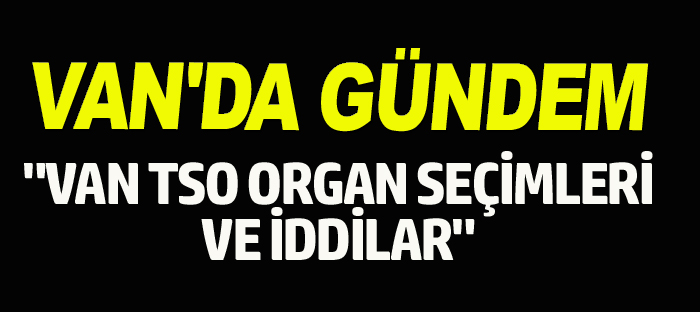 VAN’DA GÜNDEM “VAN TSO ORGAN SEÇİMLERİNDEKİ İDDİALAR”